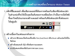 การสร้ างภาพเคลื่อนไหวแบบ Motion Tween
1. คลิกที่ช่ ือเลเยอร์ เพื่อเลือกเลเยอร์ ท่ ีต้องการพร้ อมกับเลือกคีย์เฟรมเปล่ า
     ในตาแหน่ งที่จะให้ เป็ นจุดเริ่มต้ นของการเคลื่อนไหว ถ้ าเป็ นการเปิ ดไฟล์
     ขึนมาใหม่ โปรแกรมจะสร้ างเลเยอร์ พร้ อมกับคีย์เฟรมเปล่ าที่เฟรมแรก
       ้
     ให้ อยู่แล้ ว



2. สร้ างเนือหาในเฟรมแรกด้ วยการ
            ้
       สร้ างกราฟิ กออบเจ็คด้ วยเครื่องมือ Pen,Oval,Pencil หรือ Brush แล้ วแปลงให้ เป็ น
        ซิมโบล
       สร้ างอินสแตนซ์ กรุ๊ ป หรือข้ อความบนสเตจ
       ลากอินสแตนซ์ ของซิมโบลจากพาเนล Library
 