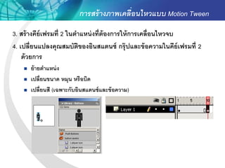 การสร้ างภาพเคลื่อนไหวแบบ Motion Tween
3. สร้ างคีย์เฟรมที่ 2 ในตาแหน่ งที่ต้องการให้ การเคลื่อนไหวจบ
4. เปลี่ยนแปลงคุณสมบัตของอินสแตนซ์ กรุ๊ ปและข้ อความในคีย์เฟรมที่ 2
                           ิ
    ด้ วยการ
      ย้ ายตาแหน่ ง
      เปลี่ยนขนาด หมุน หรือบิด
      เปลี่ยนสี (เฉพาะกับอินสแตนซ์ และข้ อความ)
 