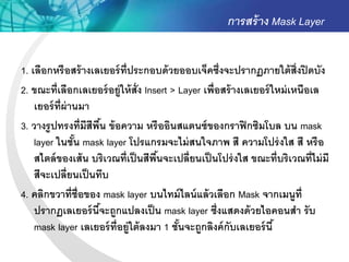 การสร้ าง Mask Layer


1. เลือกหรื อสร้ างเลเยอร์ ท่ ีประกอบด้ วยออบเจ็คซึ่งจะปรากฏภายใต้ ส่ งปิ ดบัง
                                                                             ิ
2. ขณะที่เลือกเลเยอร์ อยู่ให้ ส่ ัง Insert > Layer เพื่อสร้ างเลเยอร์ ใหม่ เหนือเล
    เยอร์ ท่ ีผ่านมา
3. วางรู ปทรงที่มีสีพืน ข้ อความ หรื ออินสแตนซ์ ของกราฟิ กซิมโบล บน mask
                        ้
    layer ในชัน mask layer โปรแกรมจะไม่ สนใจภาพ สี ความโปร่ งใส สี หรื อ
                 ้
    สไตล์ ของเส้ น บริเวณที่เป็ นสีพนจะเปลี่ยนเป็ นโปร่ งใส ขณะที่บริเวณที่ไม่ มี
                                       ื้
    สีจะเปลี่ยนเป็ นทึบ
4. คลิกขวาที่ช่ ือของ mask layer บนไทม์ ไลน์ แล้ วเลือก Mask จากเมนูท่ ี
    ปรากฏเลเยอร์ นีจะถูกแปลงเป็ น mask layer ซึ่งแสดงด้ วยไอคอนสา รั บ
                      ้
    mask layer เลเยอร์ ท่ ีอยู่ใต้ ลงมา 1 ชันจะถูกลิงค์ กับเลเยอร์ นี ้
                                             ้
 