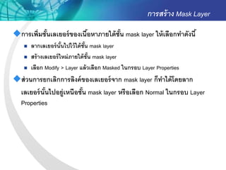 การสร้ าง Mask Layer
การเพิ่มชันเลเยอร์ ของเนือหาภายใต้ ชัน mask layer ให้ เลือกทาดังนี ้
           ้              ้           ้
       ลากเลเยอร์ นันไปไว้ ใต้ ชัน mask layer
                       ้          ้
       สร้ างเลเยอร์ ใหม่ ภายใต้ ชัน mask layer
                                    ้
       เลือก Modify > Layer แล้ วเลือก Masked ในกรอบ Layer Properties
ส่ วนการยกเลิกการลิงค์ ของเลเยอร์ จาก mask layer ก็ทาได้ โดยลาก
 เลเยอร์ นันไปอยู่เหนือชัน mask layer หรื อเลือก Normal ในกรอบ Layer
           ้             ้
 Properties
 