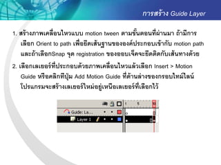 การสร้ าง Guide Layer
1. สร้ างภาพเคลื่อนไหวแบบ motion tween ตามขันตอนที่ผ่านมา ถ้ ามีการ
                                                  ้
    เลือก Orient to path เพื่อยึดเส้ นฐานขององค์ ประกอบเข้ ากับ motion path
    และถ้ าเลือกSnap จุด registration ของออบเจ็คจะยึดติดกับเส้ นทางด้ วย
2. เลือกเลเยอร์ ท่ ีประกอบด้ วยภาพเคลื่อนไหวแล้ วเลือก Insert > Motion
    Guide หรื อคลิกทีปุ่ม Add Motion Guide ที่ด้านล่ างของกรอบไทม์ ไลน์
    โปรแกรมจะสร้ างเลเยอร์ ใหม่ อยู่เหนือเลเยอร์ ท่ เลือกไว้
                                                    ี
 