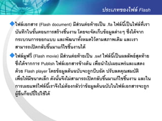 ประเภทของไฟล์ Flash
ไฟล์ เอกสาร (Flash document) มีส่วนต่ อท้ ายเป็ น .fla ไฟล์ นีเ้ ป็ นไฟล์ ท่ ีเรา
 บันทึกในขันตอนการสร้ างชินงาน โดยจะจัดเก็บข้ อมูลต่ างๆ ซึ่งได้ จาก
                 ้              ้
 กระบวนการออกแบบ และพัฒนาทังหมดไว้ ตามสภาพเดิม และเรา
                                        ้
 สามารถเปิ ดกลับขึนมาแก้ ไขชินงานได้
                            ้     ้
ไฟล์ มูฟวี่ (Flash movie) มีส่วนต่ อท้ ายเป็ น .swf ไฟล์ นีเ้ ป็ นผลลัพธ์ สุดท้ าย
 ซึ่งได้ จากการ Publish ไฟล์ เอกสารข้ างต้ น เพื่อนาไปเผยแพร่ และแสดง
 ด้ วย Flash player โดยข้ อมูลต้ นฉบับจะถูกบีบอัด ปรั บลดคุณสมบัติ
 เพื่อให้ มีขนาดเล็ก ดังนันจึงไม่ สามารถเปิ ดกลับขึนมาแก้ ไขชินงาน และใน
                              ้                        ้             ้
 การเผยแพร่ ไฟล์ นีเ้ ราจึงไม่ ต้องกลัวว่ าข้ อมูลต้ นฉบับในไฟล์ เอกสารจะถูก
 ผู้อ่ ืนก็อปปี ้ ไปใช้ ได้
 
