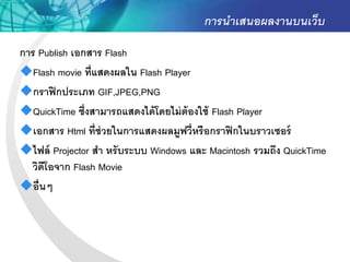 การนาเสนอผลงานบนเว็บ
การ Publish เอกสาร Flash
Flash movie ที่แสดงผลใน Flash Player
กราฟิ กประเภท GIF,JPEG,PNG
QuickTime ซึ่งสามารถแสดงได้ โดยไม่ ต้องใช้ Flash Player
เอกสาร Html ที่ช่วยในการแสดงผลมูฟวี่หรื อกราฟิ กในบราวเซอร์
ไฟล์ Projector สา หรั บระบบ Windows และ Macintosh รวมถึง QuickTime
  วิดีโอจาก Flash Movie
อื่ นๆ
 