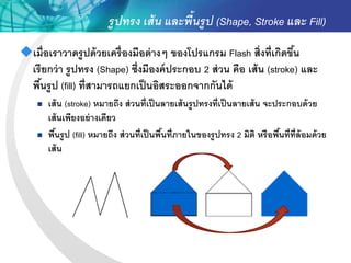 รูปทรง เส้ น และพื้นรูป (Shape, Stroke และ Fill)
เมื่ อเราวาดรู ปด้ วยเครื่ องมือต่ างๆ ของโปรแกรม Flash สิ่งที่เกิดขึน้
 เรี ยกว่ า รู ปทรง (Shape) ซึ่งมีองค์ ประกอบ 2 ส่ วน คือ เส้ น (stroke) และ
 พืนรู ป (fill) ที่สามารถแยกเป็ นอิสระออกจากกันได้
     ้
       เส้ น (stroke) หมายถึง ส่ วนที่เป็ นลายเส้ นรู ปทรงที่เป็ นลายเส้ น จะประกอบด้ วย
        เส้ นเพียงอย่ างเดียว
       พืนรูป (fill) หมายถึง ส่ วนที่เป็ นพืนที่ภายในของรู ปทรง 2 มิติ หรือพืนที่ท่ ล้อมด้ วย
          ้                                  ้                                 ้ ี
        เส้ น
 