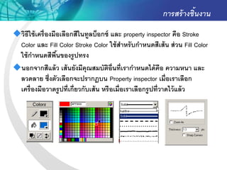 การสร้ างชิ้นงาน
วิธีใช้ เครื่ องมือเลือกสีในทูลบ็อกซ์ และ property inspector คือ Stroke
 Color และ Fill Color Stroke Color ใช้ สาหรั บกาหนดสีเส้ น ส่ วน Fill Color
 ใช้ กาหนดสีพนของรู ปทรง
                   ื้
นอกจากสีแล้ ว เส้ นยังมีคุณสมบัตอ่ ืนที่เรากาหนดได้ คือ ความหนา และ
                                       ิ
 ลวดลาย ซึ่งตัวเลือกจะปรากฎบน Property inspector เมื่อเราเลือก
 เครื่ องมือวาดรู ปที่เกี่ยวกับเส้ น หรื อเมื่อเราเลือกรู ปที่วาดไว้ แล้ ว
 