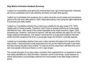 Stop Motion Animation feedback Summary
I asked my 4 candidates what genre the channel ident was i got mixed responses. However
all 4 of my candidates said it was defiantly animation amongst other genres.
I asked my 4 candidates this questions (Is my ident using the correct codes and conventions
genre of the arts and crafts genre?) 100% responded saying I was using the right material for
it to be arts and crafts related.
I asked my 4 candidates whether the content was suitable for the age range 4-10. 100%
replied yes to it being suitable. Therefore I didn't have to change anything as it was easily
identified for kids. I also asked if the content appealed to the target audience. Again 100%
answered yes. However, next time to improve I will ask kids between the ages of 4-10 (The
target audience themselves). The reason I would do this is to get solid evidence that both
adults and kids recognise that its for a young age range and whether it actually appeals.
I asked my 4 candidates whether there was a clear narrative throughout the duration of the
stop motion. I received back mixed responses from this as the majority thought it was clear
and the minority thought it was unclear. To improve on this responses I will take time out to
ask more people and ensure there is a mix in age ranges.
The overall strengths of my stop motion animation that I gathered from my feedback is that it
was easily identified as a kids animation. However, some of the things i could improve on
where asking both a young target audience and more people in the older target audience
group.
 