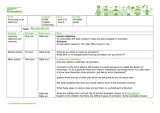 screenskills.com/resources 1
Time
A morning or an
afternoon
Lesson
PHSE
English
Computing
Year
Year 5 to
Year 8
Levels
All ability
levels
Topic: Animation
Activity Timings Resource Plan
Learning
objective and
outcome
One min Slide two Lesson objective
To understand the wide variety of roles and jobs available in animation
Outcome
An animation based on The Tiger Who Came to Tea
Starter activity 10 mins Slide three What do you think is meant by animation?
What films or TV programmes involving animation can you think of?
Main activity One hour Slide four
Slide five
Slide six
Understand animation
Give the children a definition of animation:
“Animation is the art of playing still images in a rapid sequence to create the illusion of
movement. To be a good animator you need to understand how things move. You also need
to know how characters show emotion, just like an actor does/would.”
Explain there are lots of other jobs which we are going to find out about later.
Ask what qualities they think you would need to work in the animation industry.
Write these ideas on sticky notes and put them on a whiteboard or flipchart.
Show the children the YouTube clip of the first animated version of Mickey Mouse.
Explain to the children that there are different types of animation. Some examples include:
 