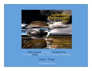 Hollywood and Animation: An Intensive for
CG Artists on the Business of CG-Animated Filmmaking
Lance L. Young
A Weekend Seminar
Animation
2009
Opportunity
Strategies to Create
Premium CGI Animated
Films
 