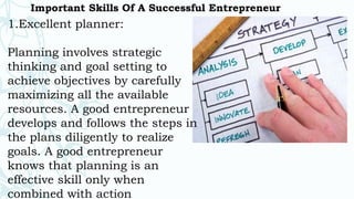Important Skills Of A Successful Entrepreneur
1.Excellent planner:
Planning involves strategic
thinking and goal setting to
achieve objectives by carefully
maximizing all the available
resources. A good entrepreneur
develops and follows the steps in
the plans diligently to realize
goals. A good entrepreneur
knows that planning is an
effective skill only when
combined with action
 