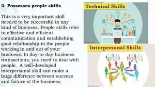 2. Possesses people skills
This is a very important skill
needed to be successful in any
kind of business. People skills refer
to effective and efficient
communication and establishing
good relationship to the people
working in and out of your
business. In day-to-day business
transactions, you need to deal with
people. A well-developed
interpersonal skill can make a
huge difference between success
and failure of the business.
 
