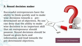 3. Sound decision maker
Successful entrepreneurs have the
ability to think quickly and to make
wise decisions towards a pre-
determined set of objectives. No one
can deny that the ability to make
wise decisions is an important skill
that an entrepreneur should
possess. Sound decisions should be
based on given facts and
information and lead towards the
pre-determined objectives. Characteristic of an Entrepreneur
 