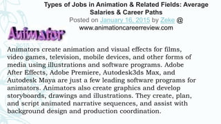 Animators create animation and visual effects for films,
video games, television, mobile devices, and other forms of
media using illustrations and software programs. Adobe
After Effects, Adobe Premiere, Autodesk3ds Max, and
Autodesk Maya are just a few leading software programs for
animators. Animators also create graphics and develop
storyboards, drawings and illustrations. They create, plan,
and script animated narrative sequences, and assist with
background design and production coordination.
Types of Jobs in Animation & Related Fields: Average
Salaries & Career Paths
Posted on January 16, 2015 by Zeke @
www.animationcareerreview.com
 