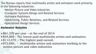 The Bureau reports that multimedia artists and animators work primarily
in the following industries:
•Motion Picture and Video Industries
•Computer Systems Design and Related Services
•Software Publishers
•Advertising, Public Relations, and Related Services
•Specialized Design Services
Animator Salaries
$61,370 per year – at the end of 2014
$34,860 - The lowest paid multimedia artists and animators.
$113,470 - The highest paid earned.
$72,680, - multimedia artists and animators working in the
motion picture and video industries
 
