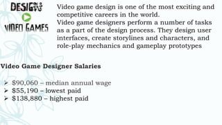 Video game design is one of the most exciting and
competitive careers in the world.
Video game designers perform a number of tasks
as a part of the design process. They design user
interfaces, create storylines and characters, and
role-play mechanics and gameplay prototypes
Video Game Designer Salaries
 $90,060 – median annual wage
 $55,190 – lowest paid
 $138,880 – highest paid
 