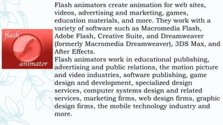 Flash animators create animation for web sites,
videos, advertising and marketing, games,
education materials, and more. They work with a
variety of software such as Macromedia Flash,
Adobe Flash, Creative Suite, and Dreamweaver
(formerly Macromedia Dreamweaver), 3DS Max, and
After Effects.
Flash animators work in educational publishing,
advertising and public relations, the motion picture
and video industries, software publishing, game
design and development, specialized design
services, computer systems design and related
services, marketing firms, web design firms, graphic
design firms, the mobile technology industry and
more.
 