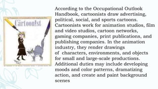 According to the Occupational Outlook
Handbook, cartoonists draw advertising,
political, social, and sports cartoons.
Cartoonists work for animation studios, film
and video studios, cartoon networks,
gaming companies, print publications, and
publishing companies. In the animation
industry, they render drawings
of characters, environments, and objects
for small and large-scale productions.
Additional duties may include developing
moods and color patterns, dramatizing
action, and create and paint background
scenes
 