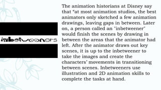 The animation historians at Disney say
that “at most animation studios, the best
animators only sketched a few animation
drawings, leaving gaps in between. Later
on, a person called an "inbetweener"
would finish the scenes by drawing in
between the areas that the animator had
left. After the animator draws out key
scenes, it is up to the inbetweener to
take the images and create the
characters’ movements in transitioning
between scenes. Inbetweeners use
illustration and 2D animation skills to
complete the tasks at hand.
 