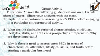 1Group Activity
Directions: Answer the following guide questions on a 1 whole
sheet of paper. Share your answers with the class.
1. Explain the importance of assessing one’s PECs before engaging
in a particular entrepreneurial activity.
2. What are the desirable personal characteristics, attributes,
lifestyles, skills, and traits of a prospective entrepreneur? Why
are these important?
3. Why is there a need to assess one’s PECs in terms of
characteristics, attributes, lifestyles, skills, and traits before
starting a particular business?
 