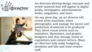 Art directors develop design concepts and
review material that will appear in digital
media, newspapers, advertisements,
books, magazines, and more.
On any given day, an art director will
review artist materials, select
photographs, and manage the layout and
production of material to be produced.
They direct visual artists such as
animators, illustrators, and graphic
designers and they manage teams of
copywriters and content writers. Many
art directors help make budgeting
decisions and hire and train creative
staff.
 