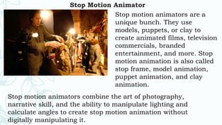 Stop Motion Animator
Stop motion animators are a
unique bunch. They use
models, puppets, or clay to
create animated films, television
commercials, branded
entertainment, and more. Stop
motion animation is also called
stop frame, model animation,
puppet animation, and clay
animation.
Stop motion animators combine the art of photography,
narrative skill, and the ability to manipulate lighting and
calculate angles to create stop motion animation without
digitally manipulating it.
 