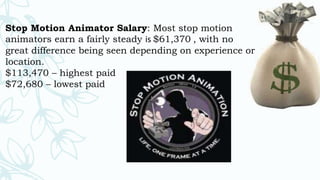 Stop Motion Animator Salary: Most stop motion
animators earn a fairly steady is $61,370 , with no
great difference being seen depending on experience or
location.
$113,470 – highest paid
$72,680 – lowest paid
 