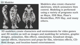 3D Modeler
Modelers also create character
skeletons, which animators then
control. Modeling is performed
using a variety of programs such
as Maya, 3DS Max, Pixar's
RenderMan, POV-Ray, and many
others.
3D modelers create characters and environments for video games
and 3D movies as well as images and modeling for websites, graphic
designs, animation, film effects, simulations, broadcast design,
special effects, characters and props for film, television effects, CD-
Rom design, and location-based entertainment.
 
