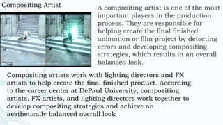 Compositing Artist A compositing artist is one of the most
important players in the production
process. They are responsible for
helping create the final finished
animation or film project by detecting
errors and developing compositing
strategies, which results in an overall
balanced look.
Compositing artists work with lighting directors and FX
artists to help create the final finished product. According
to the career center at DePaul University, compositing
artists, FX artists, and lighting directors work together to
develop compositing strategies and achieve an
aesthetically balanced overall look
 