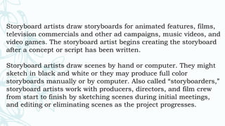Storyboard artists draw storyboards for animated features, films,
television commercials and other ad campaigns, music videos, and
video games. The storyboard artist begins creating the storyboard
after a concept or script has been written.
Storyboard artists draw scenes by hand or computer. They might
sketch in black and white or they may produce full color
storyboards manually or by computer. Also called “storyboarders,”
storyboard artists work with producers, directors, and film crew
from start to finish by sketching scenes during initial meetings,
and editing or eliminating scenes as the project progresses.
 