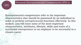 Personal Entrepreneurial Competencies (PECs)
LO1
Entrepreneurial competencies refer to the important
characteristics that should be possessed by an individual in
order to perform entrepreneurial functions effectively. In this
module, you will learn some of the most important
characteristics, attributes, lifestyle, skills and traits of a
successful entrepreneur or an employee to be successful in a
chosen career
 