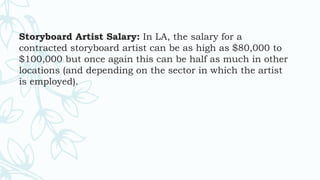 Storyboard Artist Salary: In LA, the salary for a
contracted storyboard artist can be as high as $80,000 to
$100,000 but once again this can be half as much in other
locations (and depending on the sector in which the artist
is employed).
 