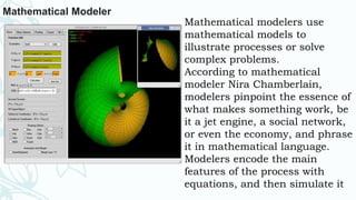 Mathematical Modeler
Mathematical modelers use
mathematical models to
illustrate processes or solve
complex problems.
According to mathematical
modeler Nira Chamberlain,
modelers pinpoint the essence of
what makes something work, be
it a jet engine, a social network,
or even the economy, and phrase
it in mathematical language.
Modelers encode the main
features of the process with
equations, and then simulate it
 