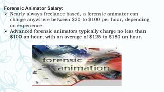 Forensic Animator Salary:
 Nearly always freelance based, a forensic animator can
charge anywhere between $20 to $100 per hour, depending
on experience.
 Advanced forensic animators typically charge no less than
$100 an hour, with an average of $125 to $180 an hour.
 