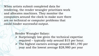 When artists submit completed data for
rendering, the render wrangler prioritizes work
and allocates machines. They monitor the
computers around the clock to make sure there
are no technical or computer problems that
could hinder successful output.
Render Wrangler Salary:
 Surprisingly low given the technical expertise
required – typically only around $15 per hour.
 The highest earners average around $81,190 per
year and the lowest average $28,980 per year
 