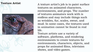 Texture Artist A texture artist’s job is to paint surface
textures on animated characters,
environments, and props. The number
of textures animators work with is
endless and may include things such
as wrinkles, fur, scales, sweat, and
mud. In some cases, the textures used
in animation cannot be found in real
life.
Texture artists use a variety of
software, platforms, and rendering
environments to create textures for
environments, characters, objects, and
props for animated films, television
shows, and video games.
 