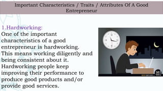 1.Hardworking:
One of the important
characteristics of a good
entrepreneur is hardworking.
This means working diligently and
being consistent about it.
Hardworking people keep
improving their performance to
produce good products and/or
provide good services.
Important Characteristics / Traits / Attributes Of A Good
Entrepreneur
 