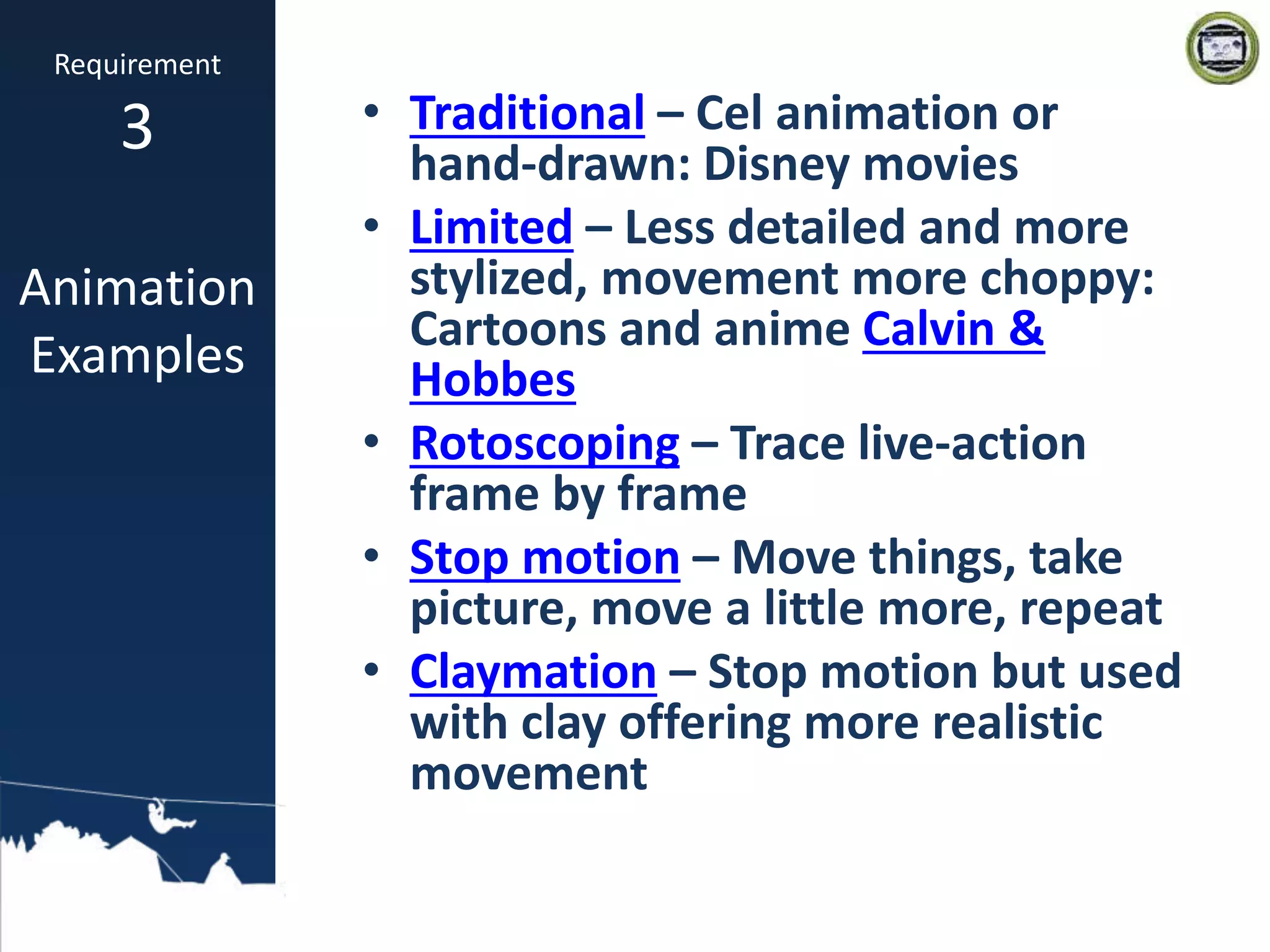 • Traditional – Cel animation or
hand-drawn: Disney movies
• Limited – Less detailed and more
stylized, movement more choppy:
Cartoons and anime Calvin &
Hobbes
• Rotoscoping – Trace live-action
frame by frame
• Stop motion – Move things, take
picture, move a little more, repeat
• Claymation – Stop motion but used
with clay offering more realistic
movement
Requirement
3
Animation
Examples
 