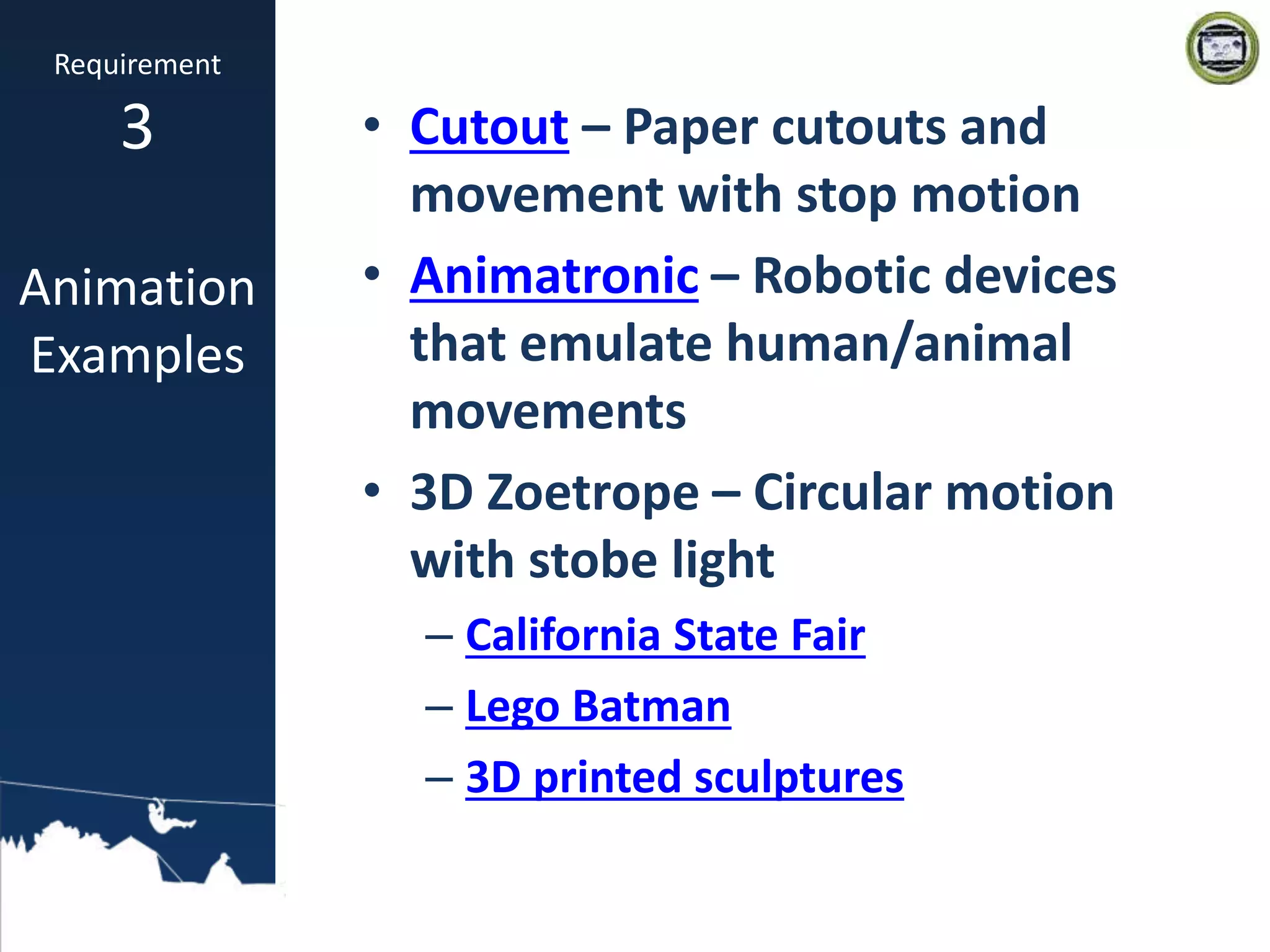 • Cutout – Paper cutouts and
movement with stop motion
• Animatronic – Robotic devices
that emulate human/animal
movements
• 3D Zoetrope – Circular motion
with stobe light
– California State Fair
– Lego Batman
– 3D printed sculptures
Requirement
3
Animation
Examples
 