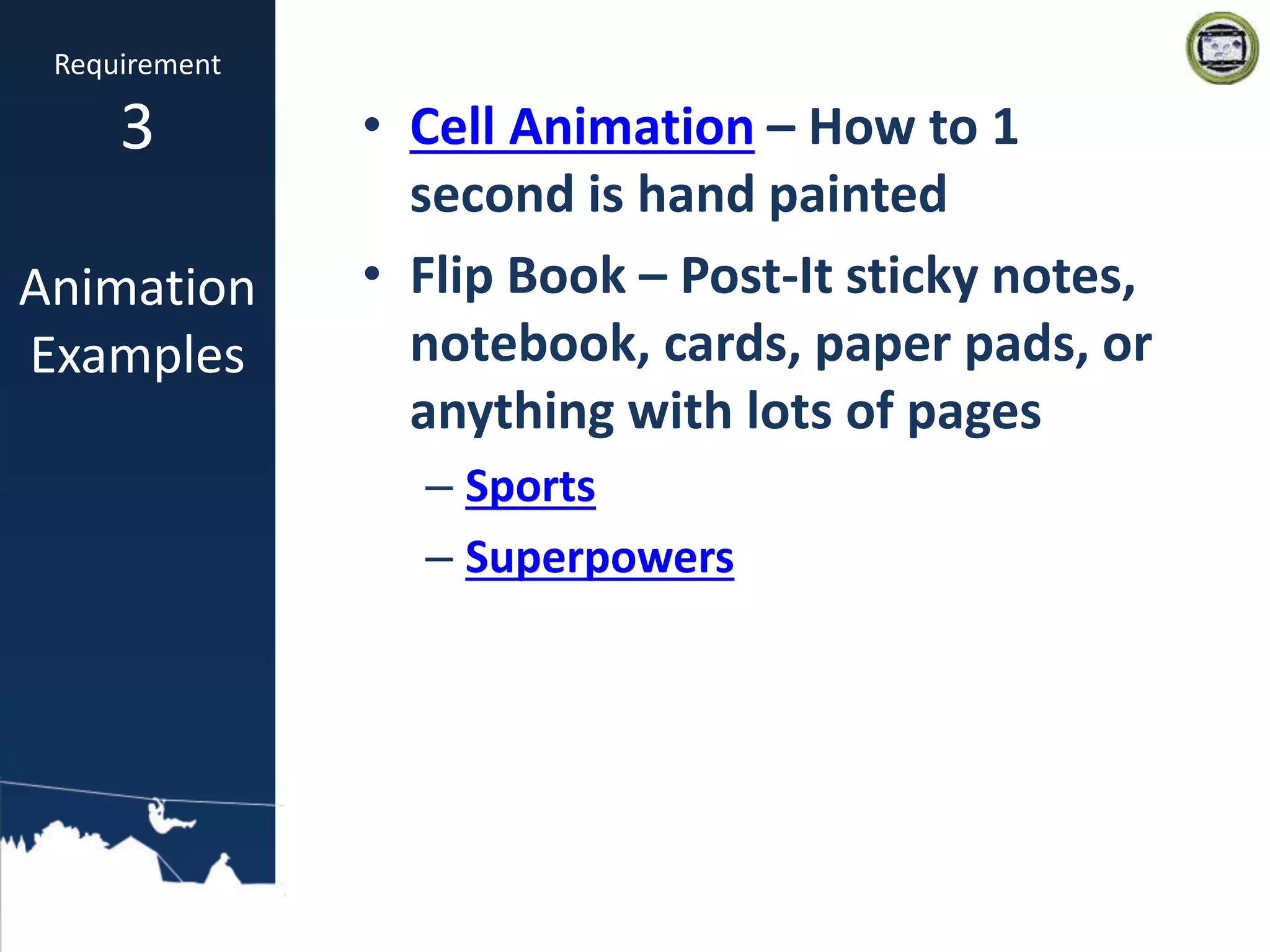 • Cell Animation – How to 1
second is hand painted
• Flip Book – Post-It sticky notes,
notebook, cards, paper pads, or
anything with lots of pages
– Sports
– Superpowers
Requirement
3
Animation
Examples
 