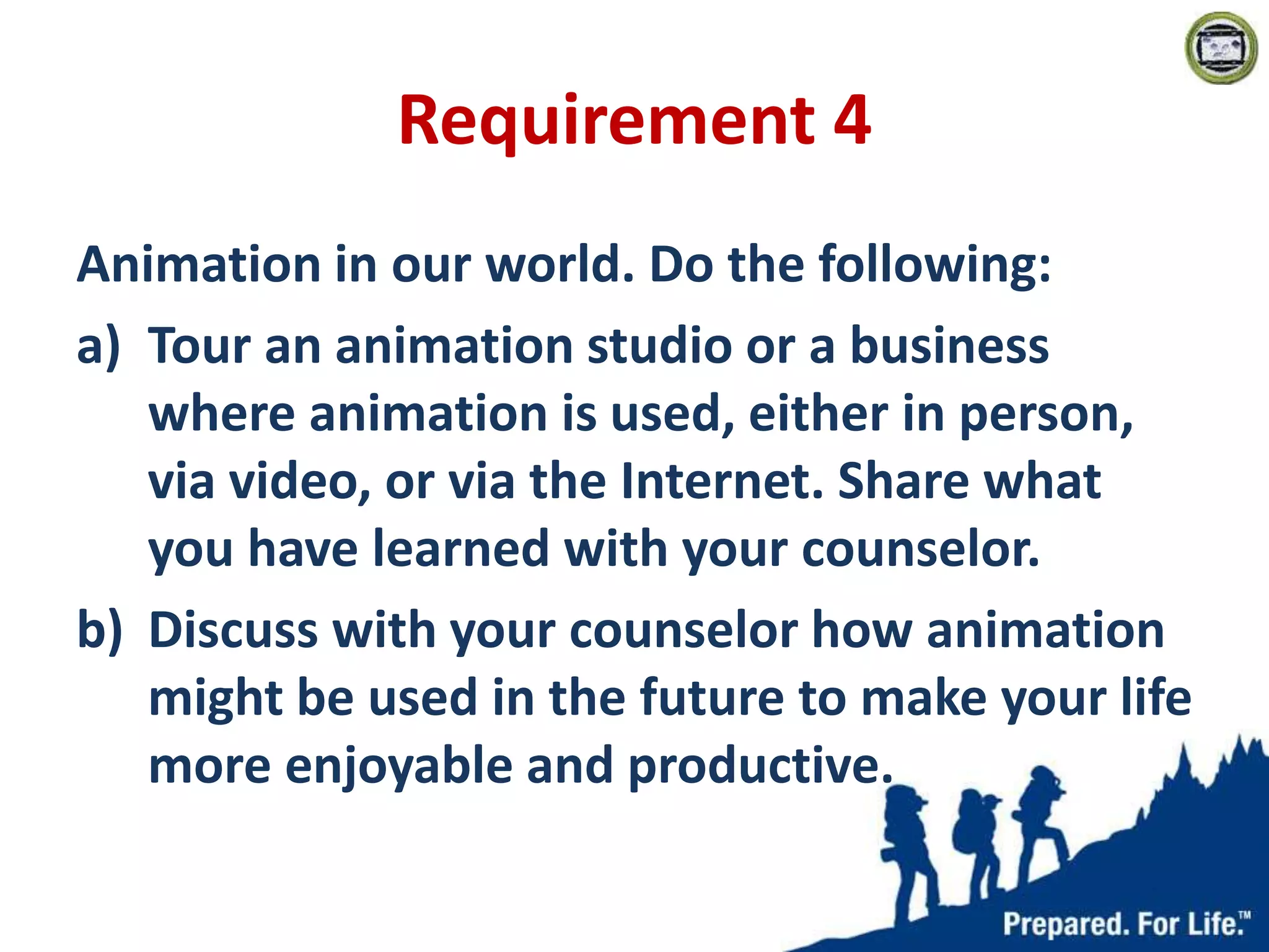 Requirement 4
Animation in our world. Do the following:
a) Tour an animation studio or a business
where animation is used, either in person,
via video, or via the Internet. Share what
you have learned with your counselor.
b) Discuss with your counselor how animation
might be used in the future to make your life
more enjoyable and productive.
 