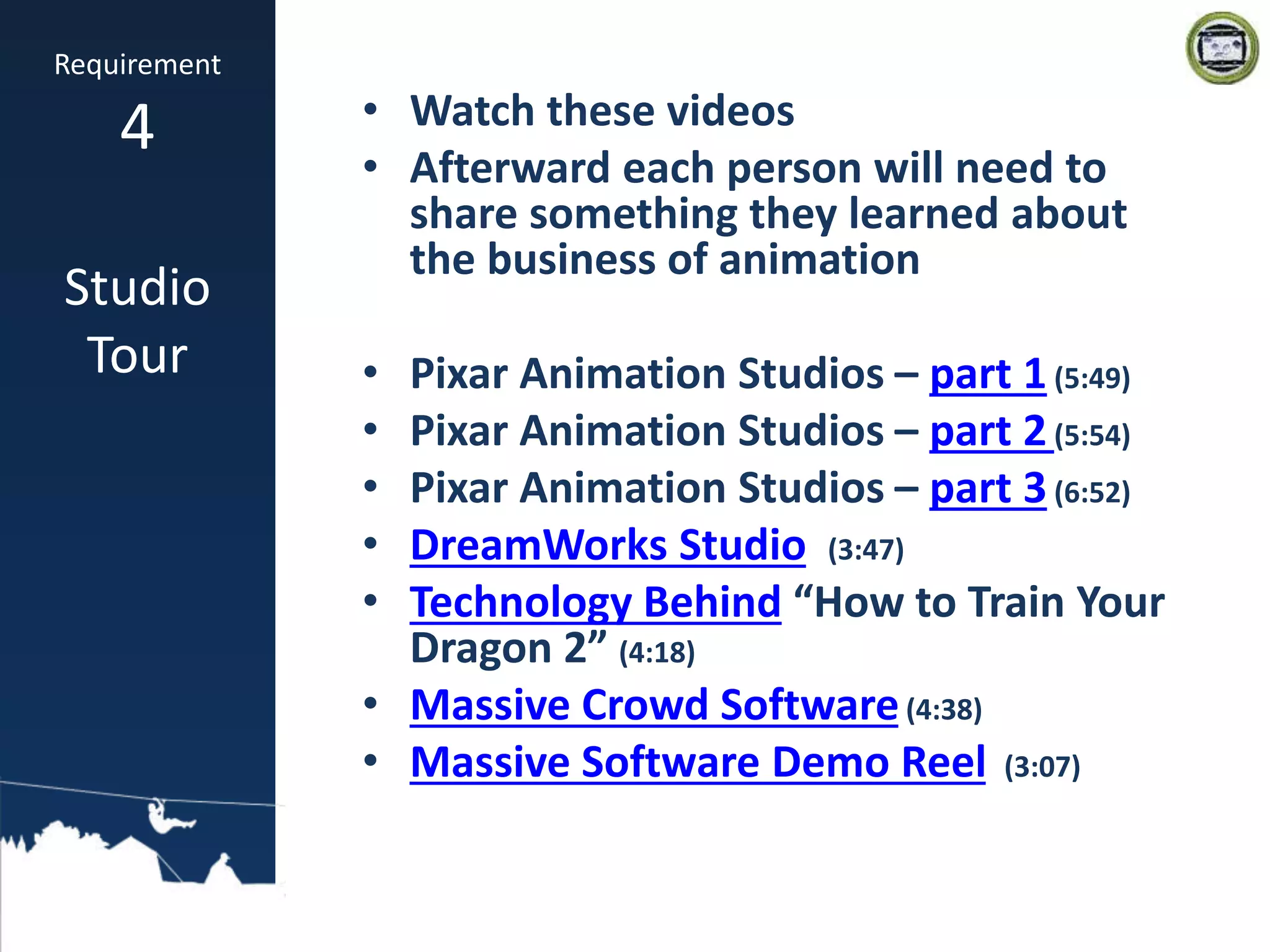 • Watch these videos
• Afterward each person will need to
share something they learned about
the business of animation
• Pixar Animation Studios – part 1(5:49)
• Pixar Animation Studios – part 2(5:54)
• Pixar Animation Studios – part 3(6:52)
• DreamWorks Studio (3:47)
• Technology Behind “How to Train Your
Dragon 2” (4:18)
• Massive Crowd Software(4:38)
• Massive Software Demo Reel (3:07)
Requirement
4
Studio
Tour
 