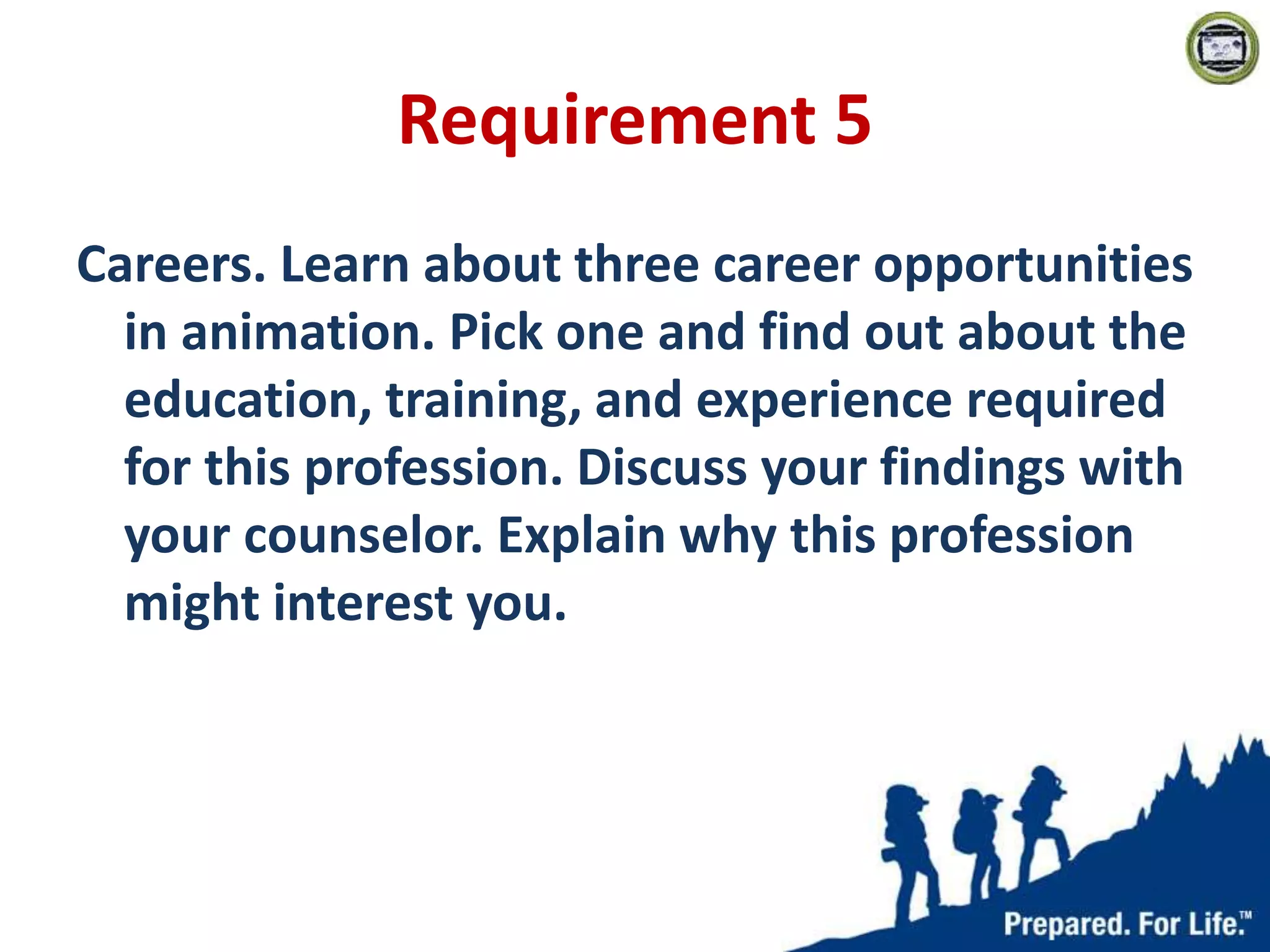 Requirement 5
Careers. Learn about three career opportunities
in animation. Pick one and find out about the
education, training, and experience required
for this profession. Discuss your findings with
your counselor. Explain why this profession
might interest you.
 
