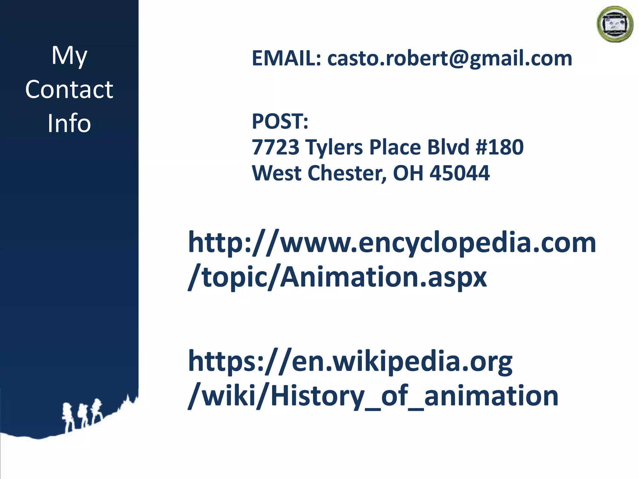 My
Contact
Info
EMAIL: casto.robert@gmail.com
POST:
7723 Tylers Place Blvd #180
West Chester, OH 45044
http://www.encyclopedia.com
/topic/Animation.aspx
https://en.wikipedia.org
/wiki/History_of_animation
 