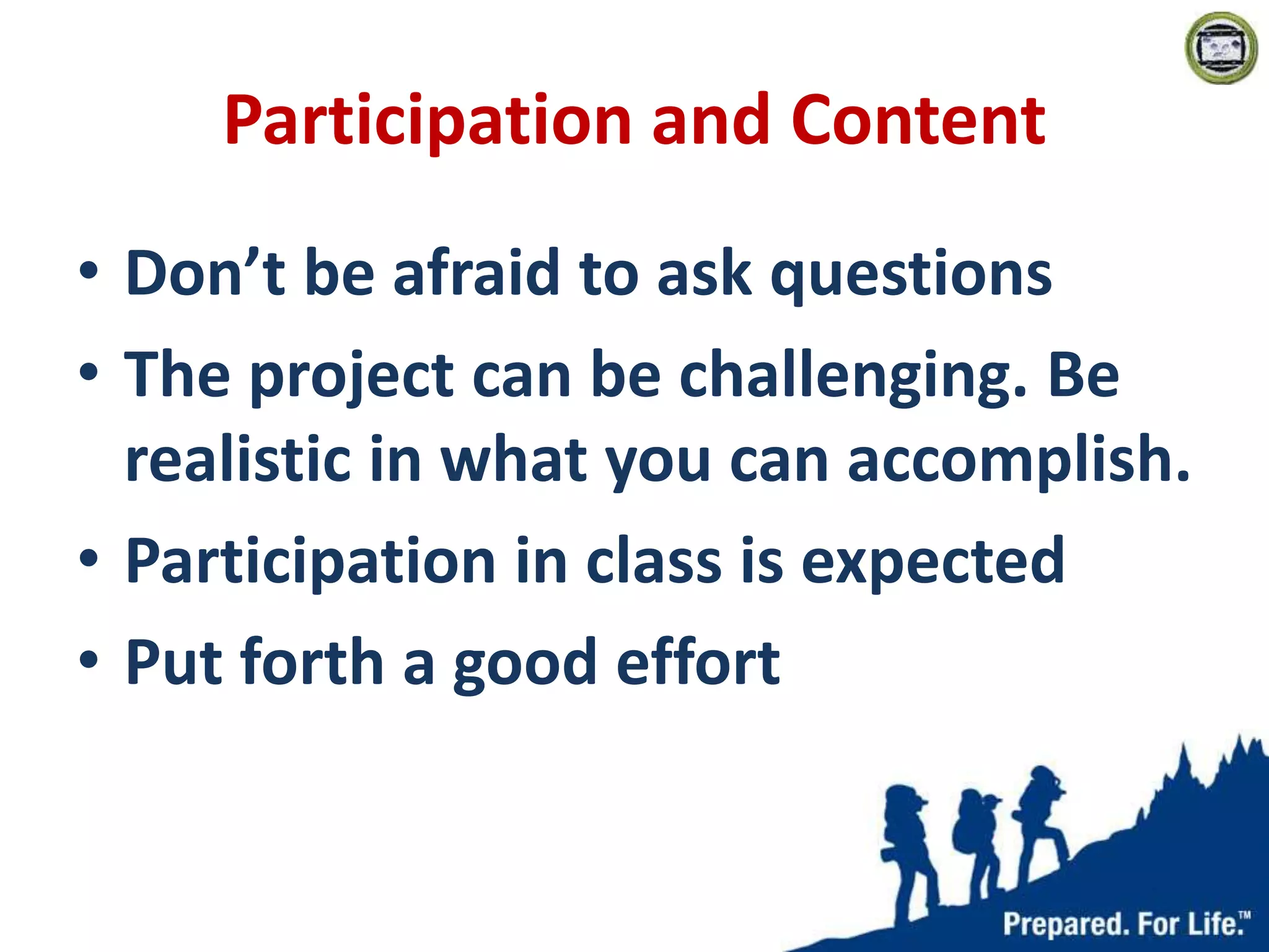 Participation and Content
• Don’t be afraid to ask questions
• The project can be challenging. Be
realistic in what you can accomplish.
• Participation in class is expected
• Put forth a good effort
 