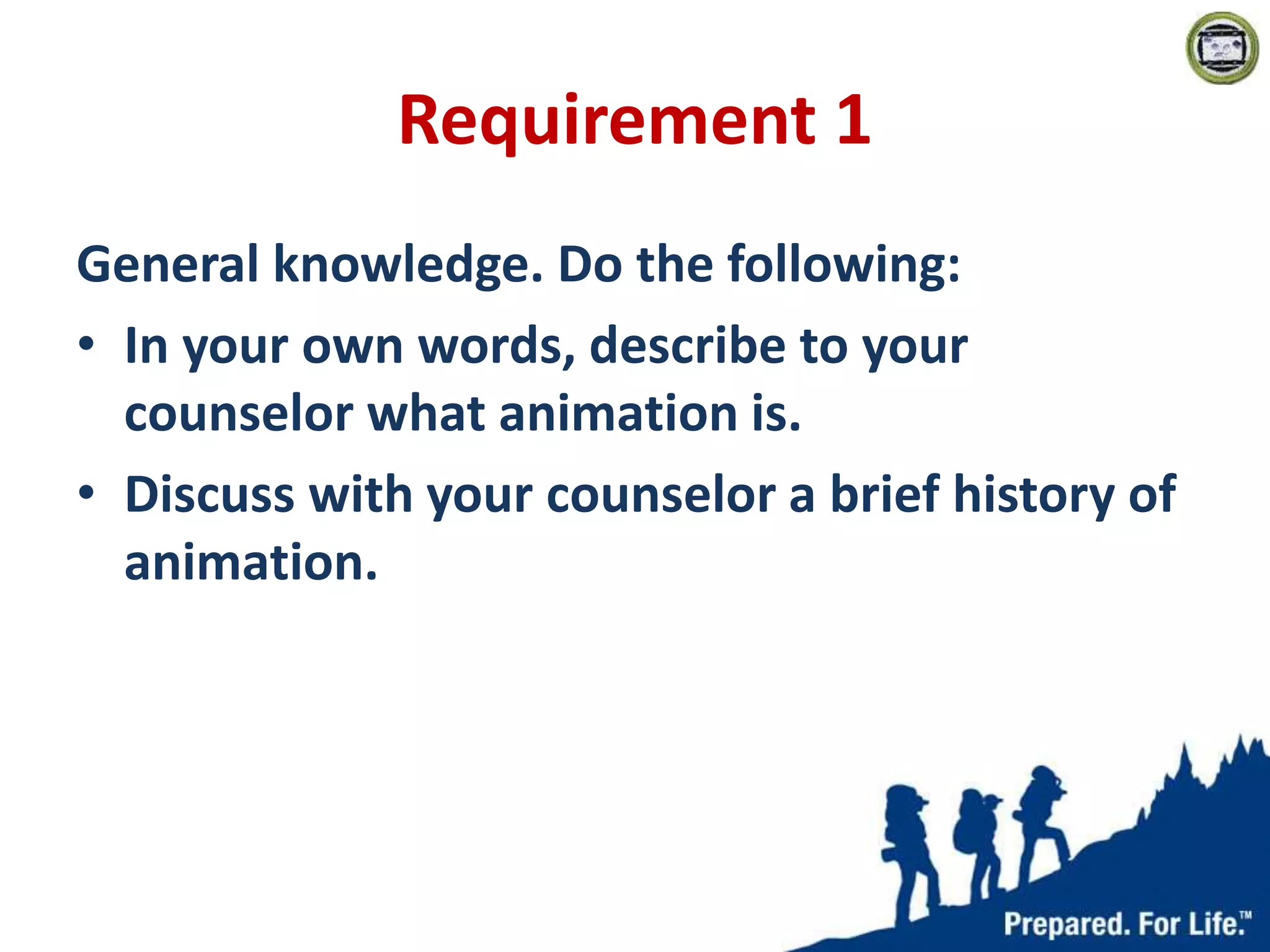 Requirement 1
General knowledge. Do the following:
• In your own words, describe to your
counselor what animation is.
• Discuss with your counselor a brief history of
animation.
 