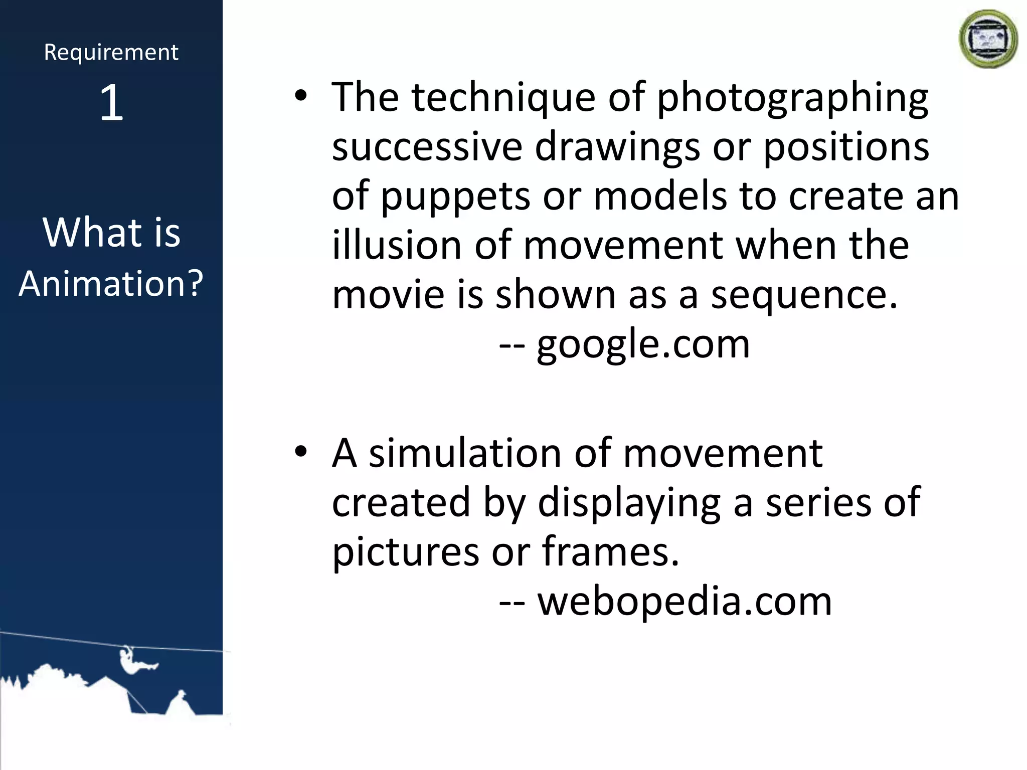 • The technique of photographing
successive drawings or positions
of puppets or models to create an
illusion of movement when the
movie is shown as a sequence.
-- google.com
• A simulation of movement
created by displaying a series of
pictures or frames.
-- webopedia.com
Requirement
1
What is
Animation?
 