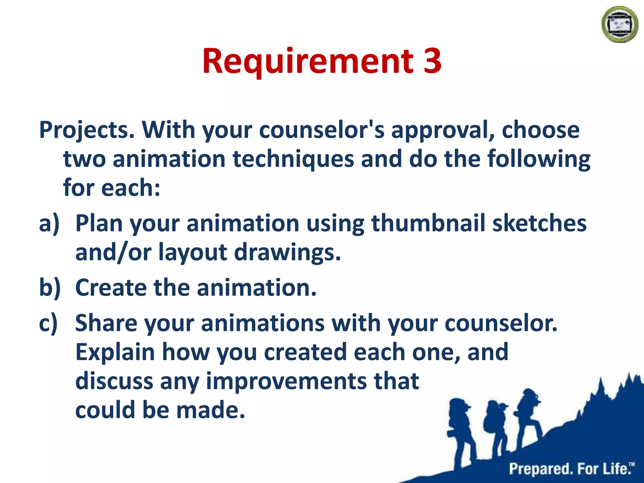 Requirement 3
Projects. With your counselor's approval, choose
two animation techniques and do the following
for each:
a) Plan your animation using thumbnail sketches
and/or layout drawings.
b) Create the animation.
c) Share your animations with your counselor.
Explain how you created each one, and
discuss any improvements that
could be made.
 