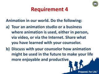 Requirement 4
Animation in our world. Do the following:
a) Tour an animation studio or a business
where animation is used, either in person,
via video, or via the Internet. Share what
you have learned with your counselor.
b) Discuss with your counselor how animation
might be used in the future to make your life
more enjoyable and productive.
 