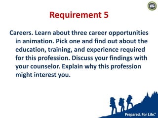 Requirement 5
Careers. Learn about three career opportunities
in animation. Pick one and find out about the
education, training, and experience required
for this profession. Discuss your findings with
your counselor. Explain why this profession
might interest you.
 