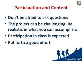 Participation and Content
• Don’t be afraid to ask questions
• The project can be challenging. Be
realistic in what you can accomplish.
• Participation in class is expected
• Put forth a good effort
 