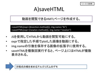 *ソース１を参照



                       A)saveHTML
             動画を閲覧できるHMTLページを作成する。

    >saveHTML(expr={bisection.method()}, img.name="bi")
    >saveHTML(expr={newton.method()}, img.name="newton")

•   JSを使用してHTMLから動画を閲覧可能にする。
•   exprで指定した手順でplotした画像を動画にする。
•   img.nameの引数を保存する画像の拡張子に使用する。
•   saveHTMLを複数回実行すると、ページ上にはHTMLが複数
    表示される。


        方程式の根を求めるアルゴリズムのデモ
 
